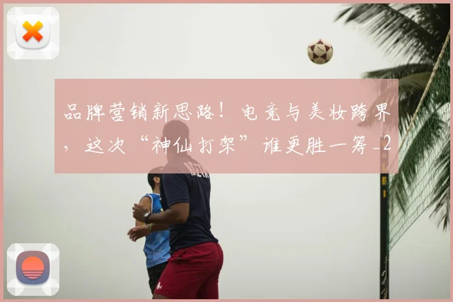 品牌营销新思路!电竞与美妆跨界,这次“神仙打架”谁更胜一筹_20260604144235