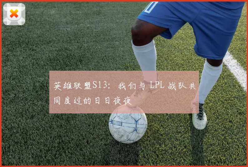 英雄联盟S13:我们与 LPL 战队共同度过的日日夜夜