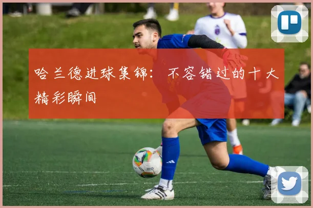 哈兰德进球集锦:不容错过的十大精彩瞬间