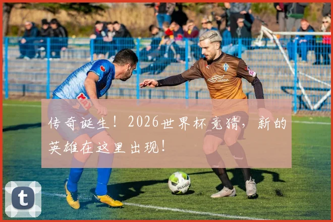 传奇诞生!2026世界杯竞猜,新的英雄在这里出现!