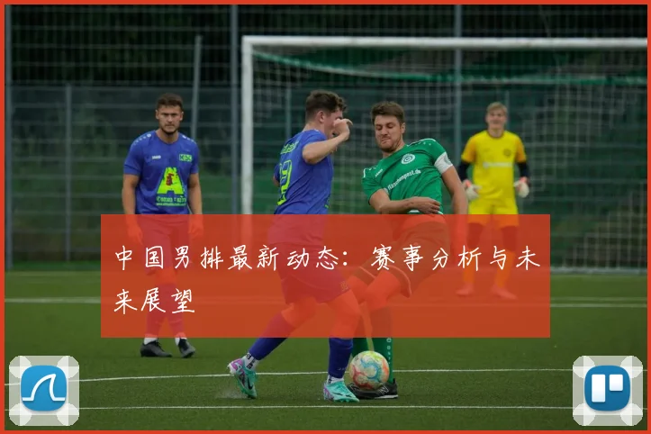中国男排最新动态:赛事分析与未来展望