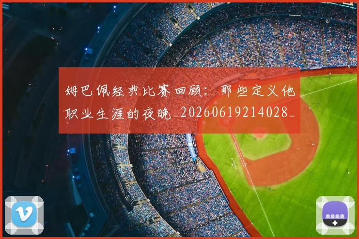 姆巴佩经典比赛回顾:那些定义他职业生涯的夜晚_20260619214028_20260707142522