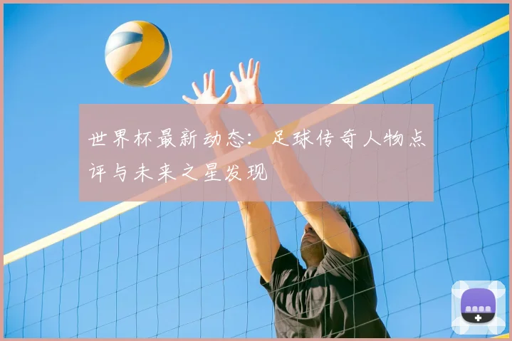 世界杯最新动态:足球传奇人物点评与未来之星发现