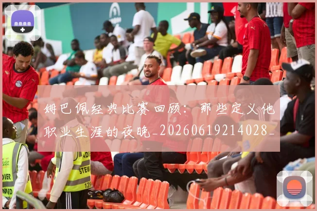 姆巴佩经典比赛回顾:那些定义他职业生涯的夜晚_20260619214028_20260707142522