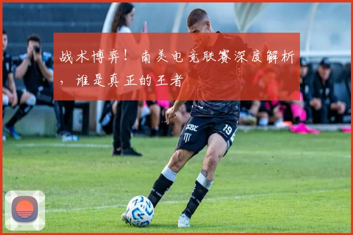 战术博弈！南美电竞联赛深度解析，谁是真正的王者