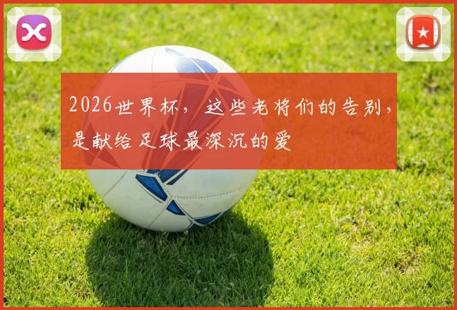 2026世界杯,这些老将们的告别,是献给足球最深沉的爱