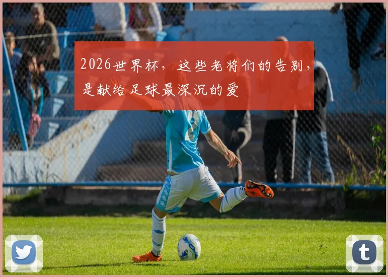 2026世界杯，这些老将们的告别，是献给足球最深沉的爱