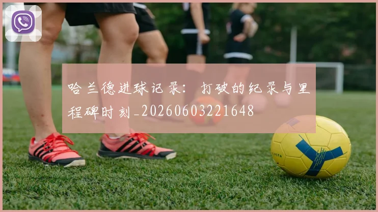 哈兰德进球记录:打破的纪录与里程碑时刻_20260603221648