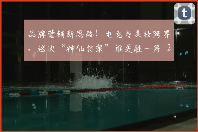 品牌营销新思路!电竞与美妆跨界,这次“神仙打架”谁更胜一筹_20260604144235