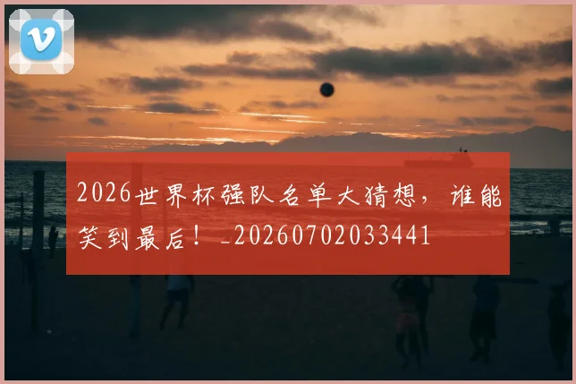 2026世界杯强队名单大猜想,谁能笑到最后!_20260702033441