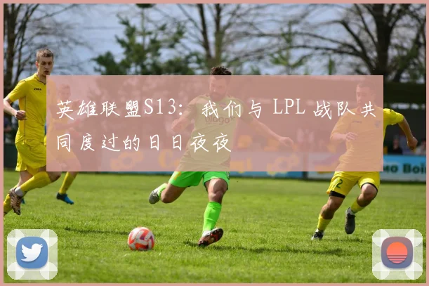 英雄联盟S13:我们与 LPL 战队共同度过的日日夜夜