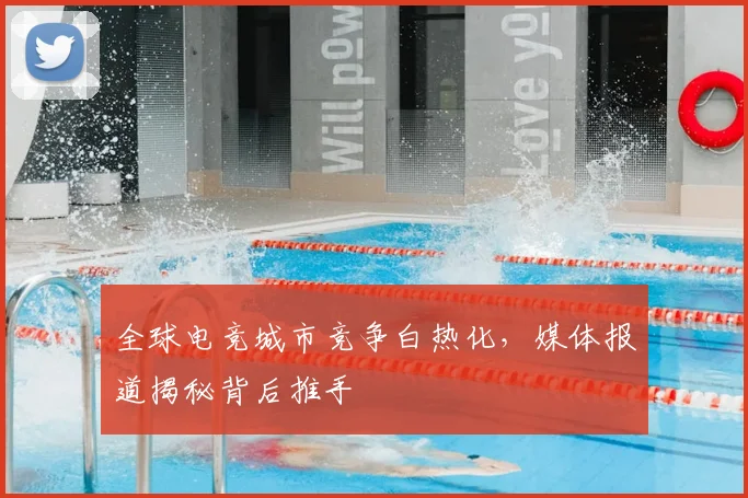 全球电竞城市竞争白热化，媒体报道揭秘背后推手