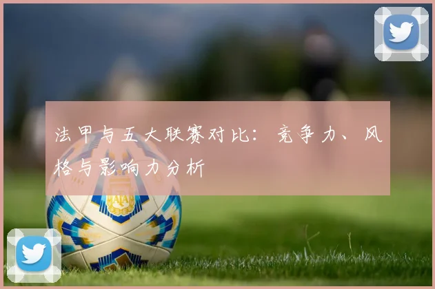 法甲与五大联赛对比：竞争力、风格与影响力分析