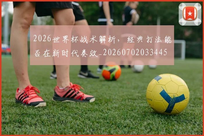 2026世界杯战术解析,经典打法能否在新时代奏效_20260702033445