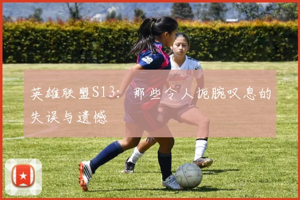 英雄联盟S13：那些令人扼腕叹息的失误与遗憾