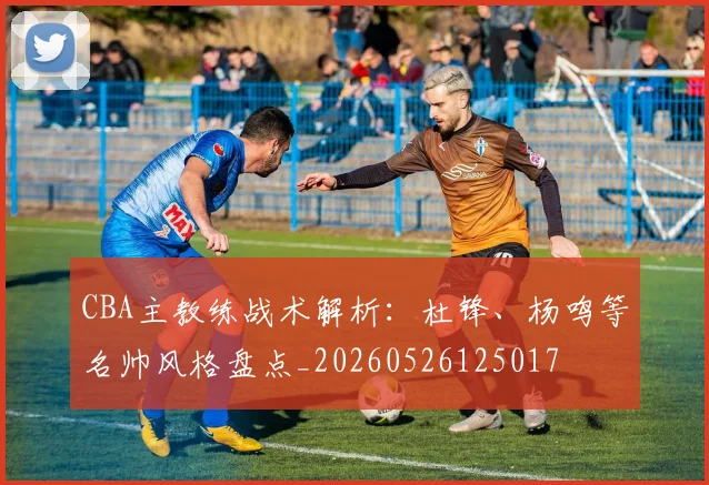 CBA主教练战术解析:杜锋、杨鸣等名帅风格盘点_20260526125017