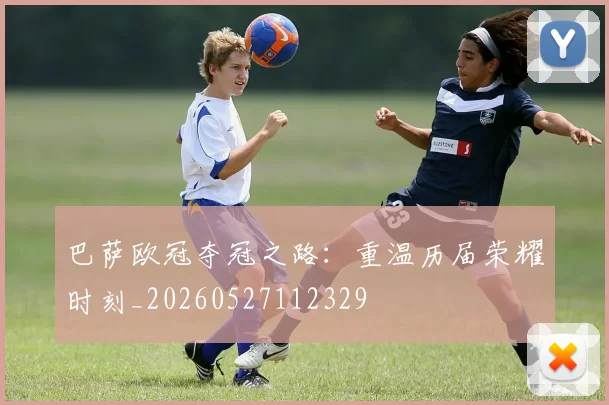 巴萨欧冠夺冠之路:重温历届荣耀时刻_20260527112329